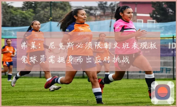 弗莱：尼克斯必须限制文班表现板凳球员需挺身而出应对挑战