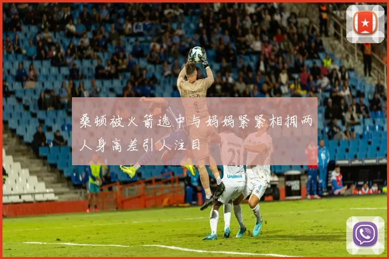 桑顿被火箭选中与妈妈紧紧相拥两人身高差引人注目