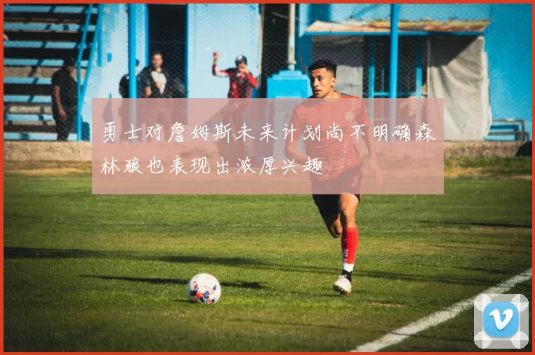勇士对詹姆斯未来计划尚不明确森林狼也表现出浓厚兴趣