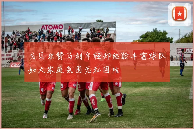 戈贝尔赞马刺年轻却经验丰富球队如大家庭氛围无私团结