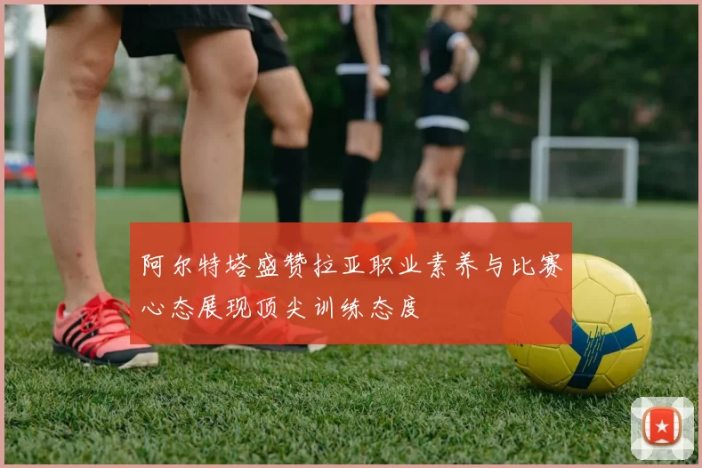 阿尔特塔盛赞拉亚职业素养与比赛心态展现顶尖训练态度