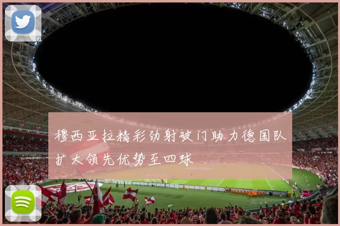 穆西亚拉精彩劲射破门助力德国队扩大领先优势至四球