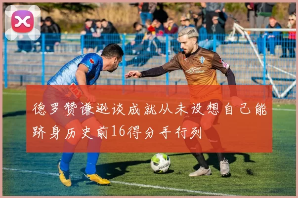 德罗赞谦逊谈成就从未设想自己能跻身历史前16得分手行列