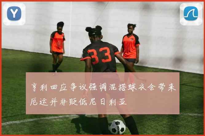 亨利回应争议强调混搭球衣会带来厄运并非贬低尼日利亚