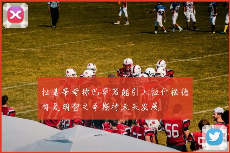 拉基蒂奇称巴萨若能引入拉什福德将是明智之举期待未来发展