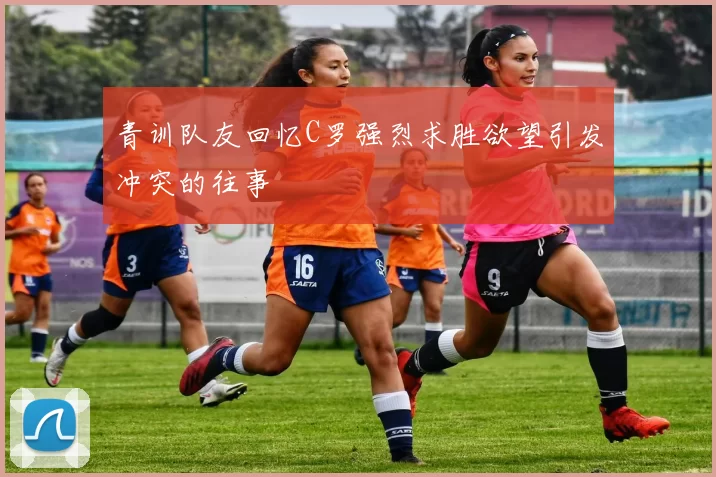 青训队友回忆C罗强烈求胜欲望引发冲突的往事
