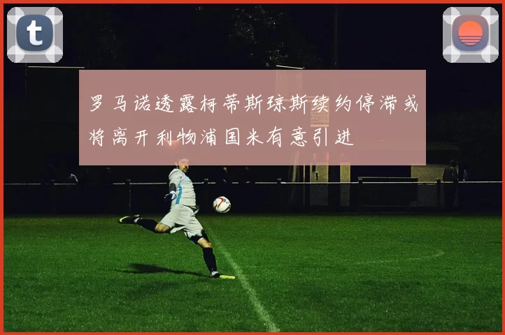 罗马诺透露柯蒂斯琼斯续约停滞或将离开利物浦国米有意引进