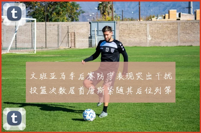 文班亚马季后赛防守表现突出干扰投篮次数居首唐斯紧随其后位列第五