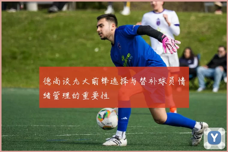 德尚谈九大前锋选择与替补球员情绪管理的重要性