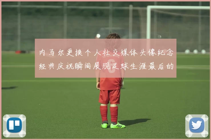 内马尔更换个人社交媒体头像纪念经典庆祝瞬间展现足球生涯最后的辉煌时刻