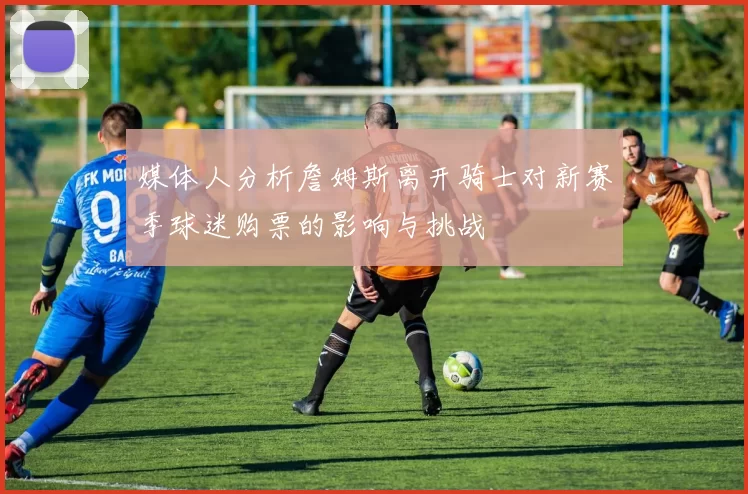 媒体人分析詹姆斯离开骑士对新赛季球迷购票的影响与挑战