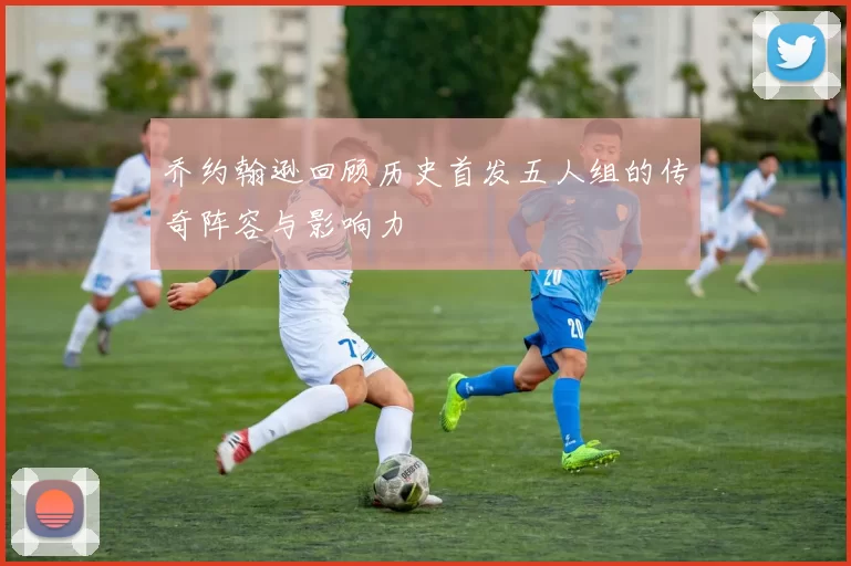 乔约翰逊回顾历史首发五人组的传奇阵容与影响力