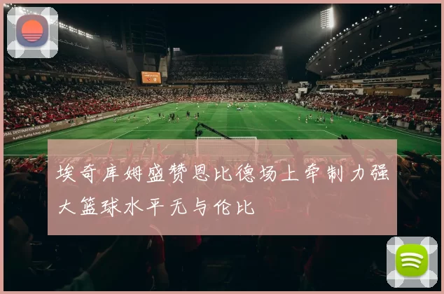 埃奇库姆盛赞恩比德场上牵制力强大篮球水平无与伦比