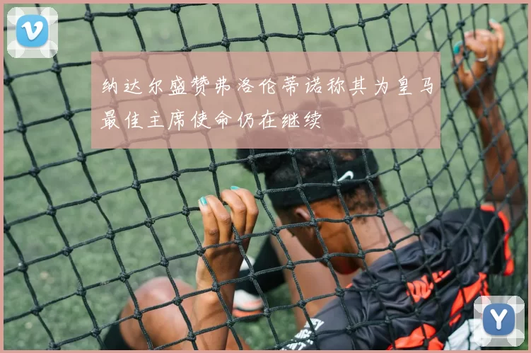 纳达尔盛赞弗洛伦蒂诺称其为皇马最佳主席使命仍在继续