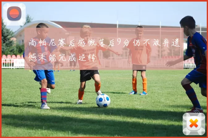 尚帕尼赛后感慨落后9分仍不放弃遗憾未能完成逆转