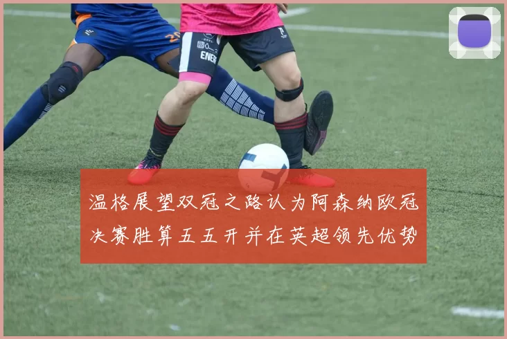 温格展望双冠之路认为阿森纳欧冠决赛胜算五五开并在英超领先优势明显