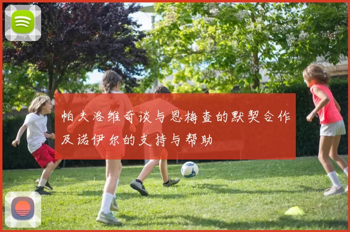 帕夫洛维奇谈与恩梅查的默契合作及诺伊尔的支持与帮助
